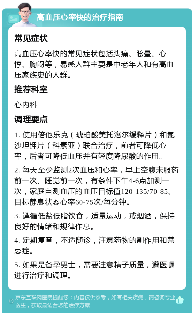 高血压心率快的治疗指南 常见症状 高血压心率快的常见症状包括头痛、眩晕、心悸、胸闷等，易感人群主要是中老年人和有高血压家族史的人群。 推荐科室 心内科 调理要点 1. 使用倍他乐克（琥珀酸美托洛尔缓释片）和氯沙坦钾片（科素亚）联合治疗，前者可降低心率，后者可降低血压并有轻度降尿酸的作用。 2. 每天至少监测2次血压和心率，早上空腹未服药前一次、睡觉前一次，有条件下午4-6点加测一次，家庭自测血压的血压目标值120-135/70-85、目标静息状态心率60-75次/每分钟。 3. 遵循低盐低脂饮食，适量运动，戒烟酒，保持良好的情绪和规律作息。 4. 定期复查，不适随诊，注意药物的副作用和禁忌症。 5. 如果是备孕男士，需要注意精子质量，遵医嘱进行治疗和调理。