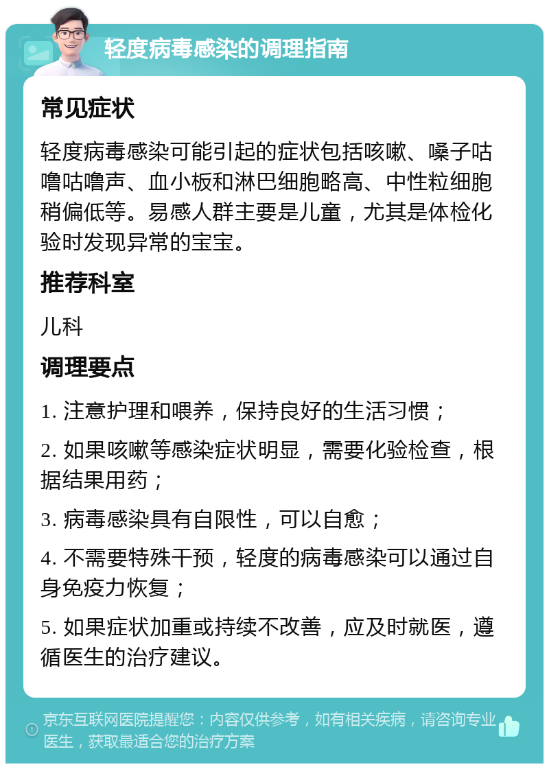 轻度病毒感染的调理指南 常见症状 轻度病毒感染可能引起的症状包括咳嗽、嗓子咕噜咕噜声、血小板和淋巴细胞略高、中性粒细胞稍偏低等。易感人群主要是儿童，尤其是体检化验时发现异常的宝宝。 推荐科室 儿科 调理要点 1. 注意护理和喂养，保持良好的生活习惯； 2. 如果咳嗽等感染症状明显，需要化验检查，根据结果用药； 3. 病毒感染具有自限性，可以自愈； 4. 不需要特殊干预，轻度的病毒感染可以通过自身免疫力恢复； 5. 如果症状加重或持续不改善，应及时就医，遵循医生的治疗建议。