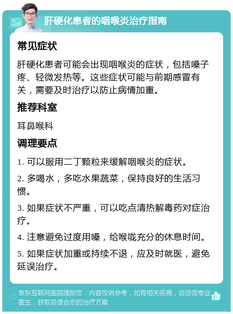 肝硬化患者的咽喉炎治疗指南 常见症状 肝硬化患者可能会出现咽喉炎的症状，包括嗓子疼、轻微发热等。这些症状可能与前期感冒有关，需要及时治疗以防止病情加重。 推荐科室 耳鼻喉科 调理要点 1. 可以服用二丁颗粒来缓解咽喉炎的症状。 2. 多喝水，多吃水果蔬菜，保持良好的生活习惯。 3. 如果症状不严重，可以吃点清热解毒药对症治疗。 4. 注意避免过度用嗓，给喉咙充分的休息时间。 5. 如果症状加重或持续不退，应及时就医，避免延误治疗。