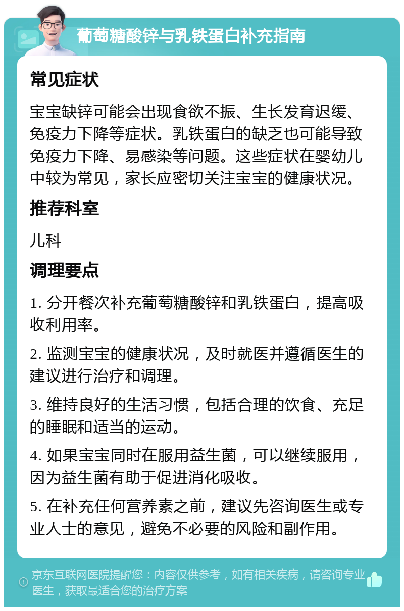 葡萄糖酸锌与乳铁蛋白补充指南 常见症状 宝宝缺锌可能会出现食欲不振、生长发育迟缓、免疫力下降等症状。乳铁蛋白的缺乏也可能导致免疫力下降、易感染等问题。这些症状在婴幼儿中较为常见，家长应密切关注宝宝的健康状况。 推荐科室 儿科 调理要点 1. 分开餐次补充葡萄糖酸锌和乳铁蛋白，提高吸收利用率。 2. 监测宝宝的健康状况，及时就医并遵循医生的建议进行治疗和调理。 3. 维持良好的生活习惯，包括合理的饮食、充足的睡眠和适当的运动。 4. 如果宝宝同时在服用益生菌，可以继续服用，因为益生菌有助于促进消化吸收。 5. 在补充任何营养素之前，建议先咨询医生或专业人士的意见，避免不必要的风险和副作用。