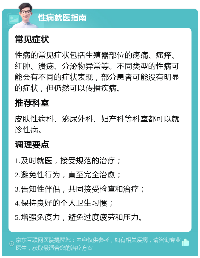 性病就医指南 常见症状 性病的常见症状包括生殖器部位的疼痛、瘙痒、红肿、溃疡、分泌物异常等。不同类型的性病可能会有不同的症状表现，部分患者可能没有明显的症状，但仍然可以传播疾病。 推荐科室 皮肤性病科、泌尿外科、妇产科等科室都可以就诊性病。 调理要点 1.及时就医，接受规范的治疗； 2.避免性行为，直至完全治愈； 3.告知性伴侣，共同接受检查和治疗； 4.保持良好的个人卫生习惯； 5.增强免疫力，避免过度疲劳和压力。