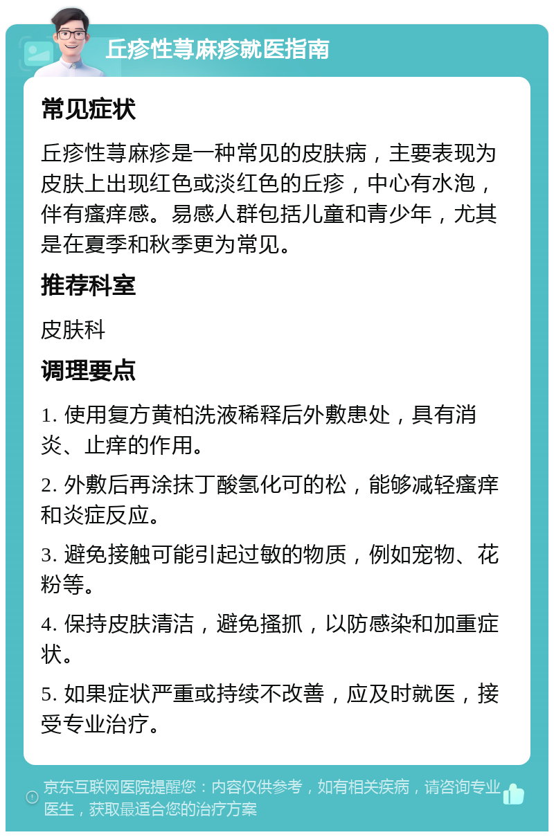 丘疹性荨麻疹就医指南 常见症状 丘疹性荨麻疹是一种常见的皮肤病，主要表现为皮肤上出现红色或淡红色的丘疹，中心有水泡，伴有瘙痒感。易感人群包括儿童和青少年，尤其是在夏季和秋季更为常见。 推荐科室 皮肤科 调理要点 1. 使用复方黄柏洗液稀释后外敷患处，具有消炎、止痒的作用。 2. 外敷后再涂抹丁酸氢化可的松，能够减轻瘙痒和炎症反应。 3. 避免接触可能引起过敏的物质，例如宠物、花粉等。 4. 保持皮肤清洁，避免搔抓，以防感染和加重症状。 5. 如果症状严重或持续不改善，应及时就医，接受专业治疗。