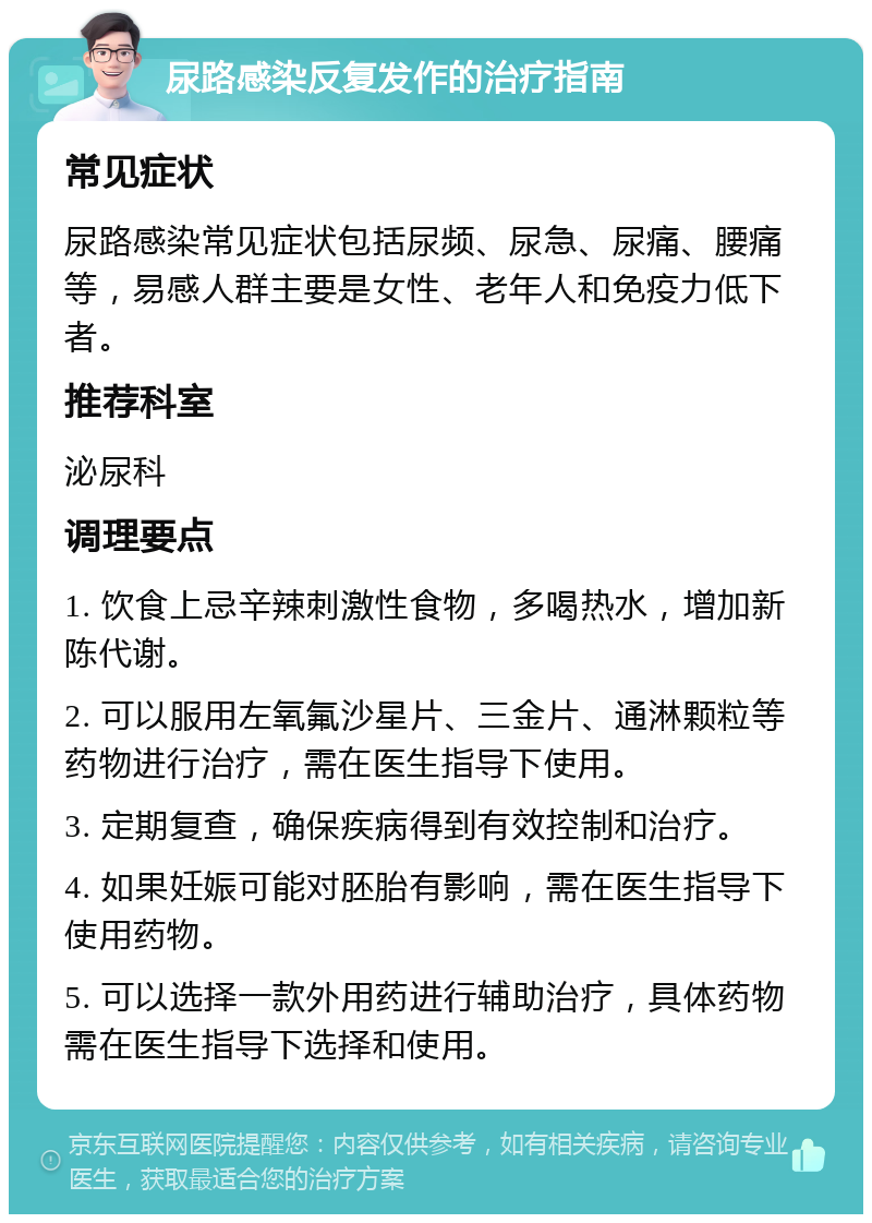 尿路感染反复发作的治疗指南 常见症状 尿路感染常见症状包括尿频、尿急、尿痛、腰痛等，易感人群主要是女性、老年人和免疫力低下者。 推荐科室 泌尿科 调理要点 1. 饮食上忌辛辣刺激性食物，多喝热水，增加新陈代谢。 2. 可以服用左氧氟沙星片、三金片、通淋颗粒等药物进行治疗，需在医生指导下使用。 3. 定期复查，确保疾病得到有效控制和治疗。 4. 如果妊娠可能对胚胎有影响，需在医生指导下使用药物。 5. 可以选择一款外用药进行辅助治疗，具体药物需在医生指导下选择和使用。