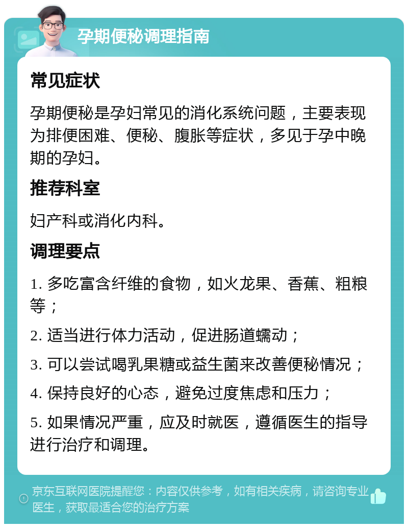 孕期便秘调理指南 常见症状 孕期便秘是孕妇常见的消化系统问题，主要表现为排便困难、便秘、腹胀等症状，多见于孕中晚期的孕妇。 推荐科室 妇产科或消化内科。 调理要点 1. 多吃富含纤维的食物，如火龙果、香蕉、粗粮等； 2. 适当进行体力活动，促进肠道蠕动； 3. 可以尝试喝乳果糖或益生菌来改善便秘情况； 4. 保持良好的心态，避免过度焦虑和压力； 5. 如果情况严重，应及时就医，遵循医生的指导进行治疗和调理。