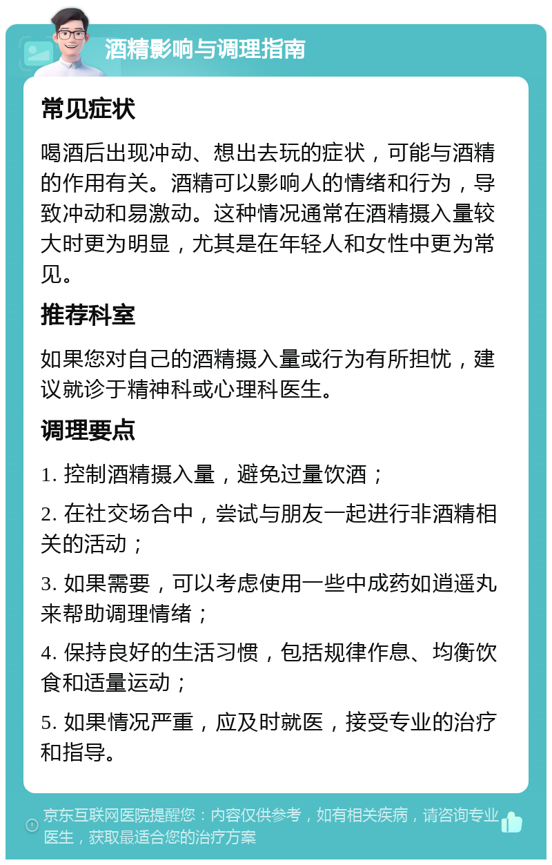 酒精影响与调理指南 常见症状 喝酒后出现冲动、想出去玩的症状，可能与酒精的作用有关。酒精可以影响人的情绪和行为，导致冲动和易激动。这种情况通常在酒精摄入量较大时更为明显，尤其是在年轻人和女性中更为常见。 推荐科室 如果您对自己的酒精摄入量或行为有所担忧，建议就诊于精神科或心理科医生。 调理要点 1. 控制酒精摄入量，避免过量饮酒； 2. 在社交场合中，尝试与朋友一起进行非酒精相关的活动； 3. 如果需要，可以考虑使用一些中成药如逍遥丸来帮助调理情绪； 4. 保持良好的生活习惯，包括规律作息、均衡饮食和适量运动； 5. 如果情况严重，应及时就医，接受专业的治疗和指导。