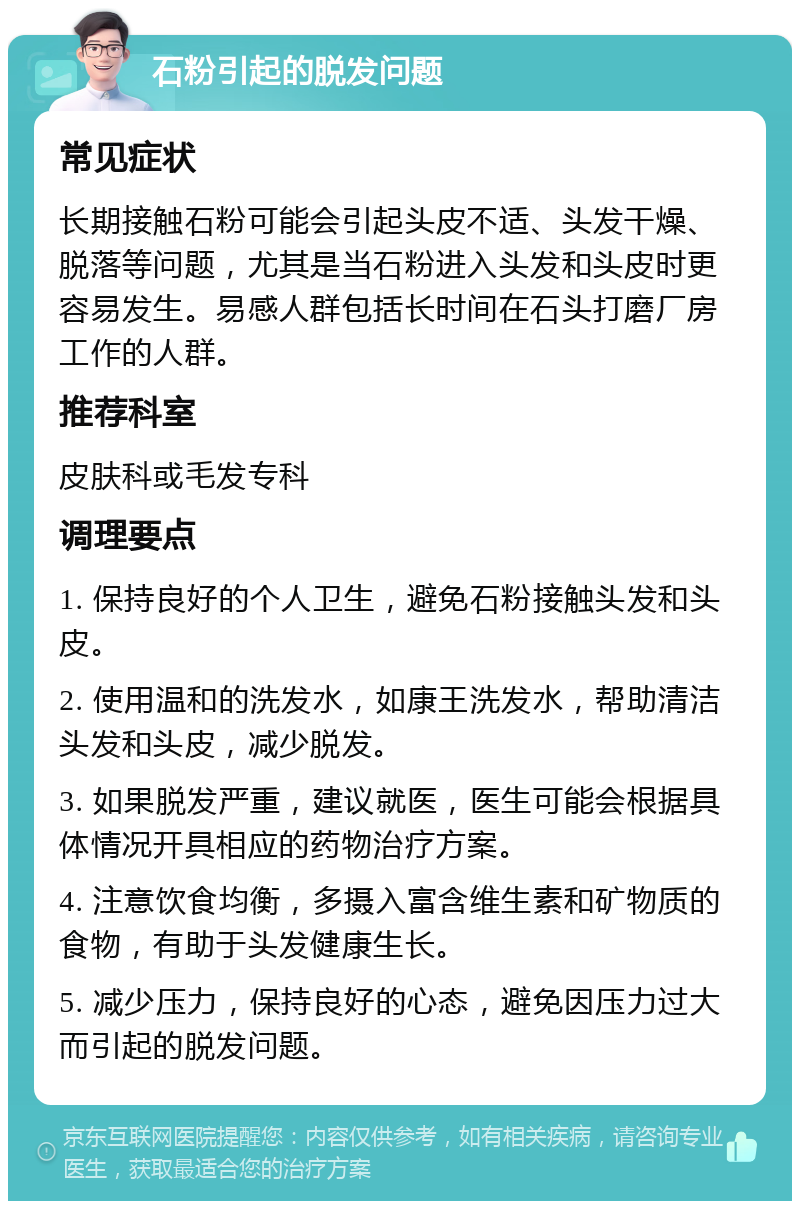 石粉引起的脱发问题 常见症状 长期接触石粉可能会引起头皮不适、头发干燥、脱落等问题，尤其是当石粉进入头发和头皮时更容易发生。易感人群包括长时间在石头打磨厂房工作的人群。 推荐科室 皮肤科或毛发专科 调理要点 1. 保持良好的个人卫生，避免石粉接触头发和头皮。 2. 使用温和的洗发水，如康王洗发水，帮助清洁头发和头皮，减少脱发。 3. 如果脱发严重，建议就医，医生可能会根据具体情况开具相应的药物治疗方案。 4. 注意饮食均衡，多摄入富含维生素和矿物质的食物，有助于头发健康生长。 5. 减少压力，保持良好的心态，避免因压力过大而引起的脱发问题。