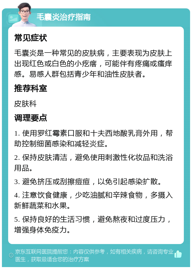 毛囊炎治疗指南 常见症状 毛囊炎是一种常见的皮肤病，主要表现为皮肤上出现红色或白色的小疙瘩，可能伴有疼痛或瘙痒感。易感人群包括青少年和油性皮肤者。 推荐科室 皮肤科 调理要点 1. 使用罗红霉素口服和十夫西地酸乳膏外用，帮助控制细菌感染和减轻炎症。 2. 保持皮肤清洁，避免使用刺激性化妆品和洗浴用品。 3. 避免挤压或刮擦痘痘，以免引起感染扩散。 4. 注意饮食健康，少吃油腻和辛辣食物，多摄入新鲜蔬菜和水果。 5. 保持良好的生活习惯，避免熬夜和过度压力，增强身体免疫力。