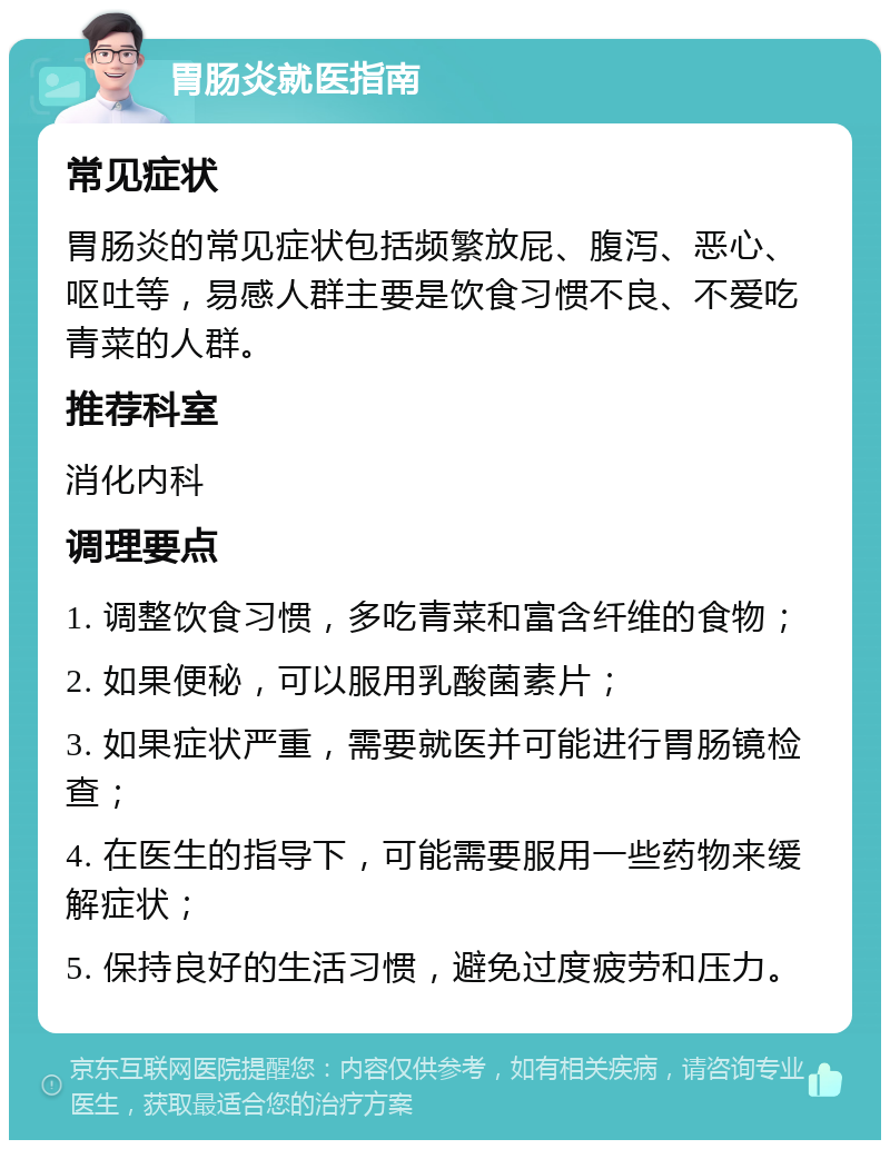 胃肠炎就医指南 常见症状 胃肠炎的常见症状包括频繁放屁、腹泻、恶心、呕吐等，易感人群主要是饮食习惯不良、不爱吃青菜的人群。 推荐科室 消化内科 调理要点 1. 调整饮食习惯，多吃青菜和富含纤维的食物； 2. 如果便秘，可以服用乳酸菌素片； 3. 如果症状严重，需要就医并可能进行胃肠镜检查； 4. 在医生的指导下，可能需要服用一些药物来缓解症状； 5. 保持良好的生活习惯，避免过度疲劳和压力。