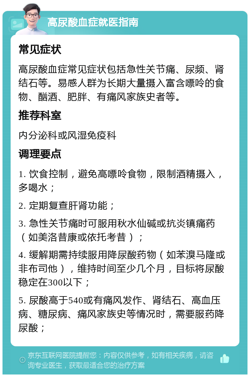 高尿酸血症就医指南 常见症状 高尿酸血症常见症状包括急性关节痛、尿频、肾结石等。易感人群为长期大量摄入富含嘌呤的食物、酗酒、肥胖、有痛风家族史者等。 推荐科室 内分泌科或风湿免疫科 调理要点 1. 饮食控制，避免高嘌呤食物，限制酒精摄入，多喝水； 2. 定期复查肝肾功能； 3. 急性关节痛时可服用秋水仙碱或抗炎镇痛药（如美洛昔康或依托考昔）； 4. 缓解期需持续服用降尿酸药物（如苯溴马隆或非布司他），维持时间至少几个月，目标将尿酸稳定在300以下； 5. 尿酸高于540或有痛风发作、肾结石、高血压病、糖尿病、痛风家族史等情况时，需要服药降尿酸；