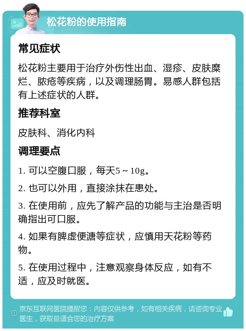 松花粉的使用指南 常见症状 松花粉主要用于治疗外伤性出血、湿疹、皮肤糜烂、脓疮等疾病，以及调理肠胃。易感人群包括有上述症状的人群。 推荐科室 皮肤科、消化内科 调理要点 1. 可以空腹口服，每天5～10g。 2. 也可以外用，直接涂抹在患处。 3. 在使用前，应先了解产品的功能与主治是否明确指出可口服。 4. 如果有脾虚便溏等症状，应慎用天花粉等药物。 5. 在使用过程中，注意观察身体反应，如有不适，应及时就医。