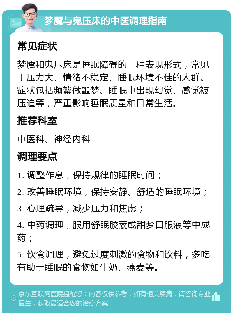 梦魇与鬼压床的中医调理指南 常见症状 梦魇和鬼压床是睡眠障碍的一种表现形式，常见于压力大、情绪不稳定、睡眠环境不佳的人群。症状包括频繁做噩梦、睡眠中出现幻觉、感觉被压迫等，严重影响睡眠质量和日常生活。 推荐科室 中医科、神经内科 调理要点 1. 调整作息，保持规律的睡眠时间； 2. 改善睡眠环境，保持安静、舒适的睡眠环境； 3. 心理疏导，减少压力和焦虑； 4. 中药调理，服用舒眠胶囊或甜梦口服液等中成药； 5. 饮食调理，避免过度刺激的食物和饮料，多吃有助于睡眠的食物如牛奶、燕麦等。