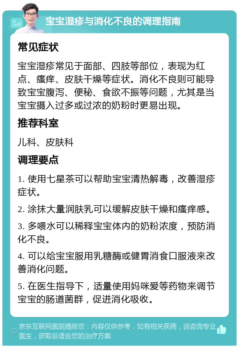 宝宝湿疹与消化不良的调理指南 常见症状 宝宝湿疹常见于面部、四肢等部位，表现为红点、瘙痒、皮肤干燥等症状。消化不良则可能导致宝宝腹泻、便秘、食欲不振等问题，尤其是当宝宝摄入过多或过浓的奶粉时更易出现。 推荐科室 儿科、皮肤科 调理要点 1. 使用七星茶可以帮助宝宝清热解毒，改善湿疹症状。 2. 涂抹大量润肤乳可以缓解皮肤干燥和瘙痒感。 3. 多喂水可以稀释宝宝体内的奶粉浓度，预防消化不良。 4. 可以给宝宝服用乳糖酶或健胃消食口服液来改善消化问题。 5. 在医生指导下，适量使用妈咪爱等药物来调节宝宝的肠道菌群，促进消化吸收。