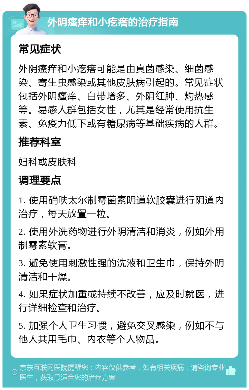 外阴瘙痒和小疙瘩的治疗指南 常见症状 外阴瘙痒和小疙瘩可能是由真菌感染、细菌感染、寄生虫感染或其他皮肤病引起的。常见症状包括外阴瘙痒、白带增多、外阴红肿、灼热感等。易感人群包括女性，尤其是经常使用抗生素、免疫力低下或有糖尿病等基础疾病的人群。 推荐科室 妇科或皮肤科 调理要点 1. 使用硝呋太尔制霉菌素阴道软胶囊进行阴道内治疗，每天放置一粒。 2. 使用外洗药物进行外阴清洁和消炎，例如外用制霉素软膏。 3. 避免使用刺激性强的洗液和卫生巾，保持外阴清洁和干燥。 4. 如果症状加重或持续不改善，应及时就医，进行详细检查和治疗。 5. 加强个人卫生习惯，避免交叉感染，例如不与他人共用毛巾、内衣等个人物品。