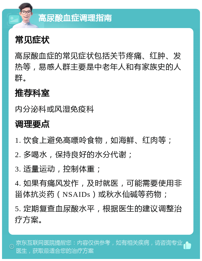 高尿酸血症调理指南 常见症状 高尿酸血症的常见症状包括关节疼痛、红肿、发热等，易感人群主要是中老年人和有家族史的人群。 推荐科室 内分泌科或风湿免疫科 调理要点 1. 饮食上避免高嘌呤食物，如海鲜、红肉等； 2. 多喝水，保持良好的水分代谢； 3. 适量运动，控制体重； 4. 如果有痛风发作，及时就医，可能需要使用非甾体抗炎药（NSAIDs）或秋水仙碱等药物； 5. 定期复查血尿酸水平，根据医生的建议调整治疗方案。