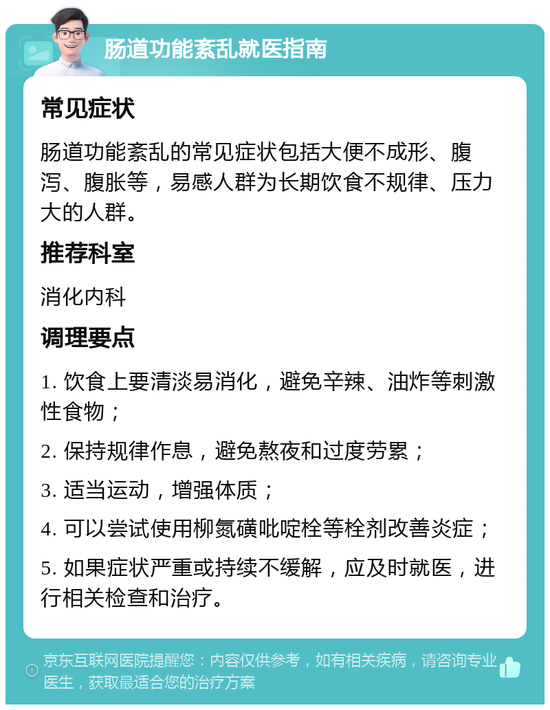 肠道功能紊乱就医指南 常见症状 肠道功能紊乱的常见症状包括大便不成形、腹泻、腹胀等，易感人群为长期饮食不规律、压力大的人群。 推荐科室 消化内科 调理要点 1. 饮食上要清淡易消化，避免辛辣、油炸等刺激性食物； 2. 保持规律作息，避免熬夜和过度劳累； 3. 适当运动，增强体质； 4. 可以尝试使用柳氮磺吡啶栓等栓剂改善炎症； 5. 如果症状严重或持续不缓解，应及时就医，进行相关检查和治疗。