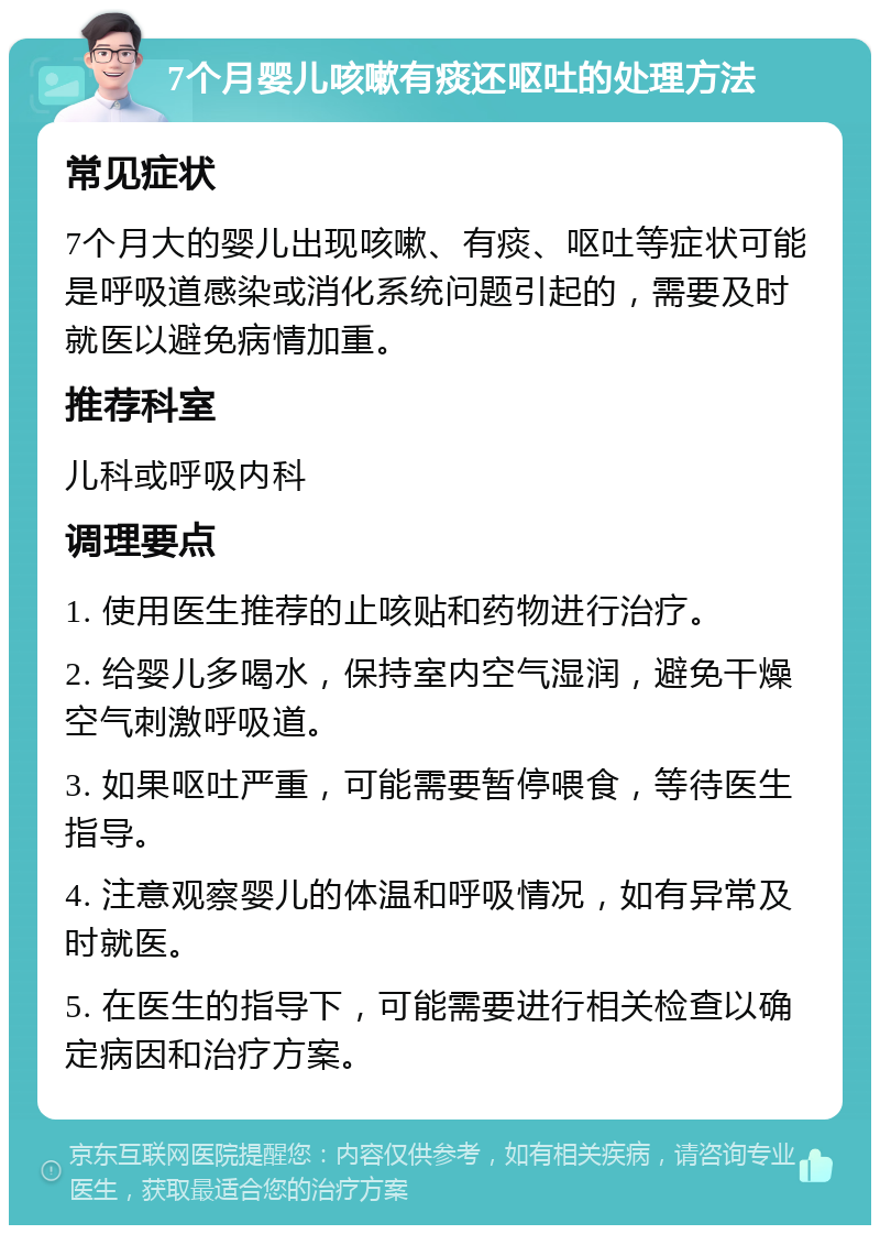 7个月婴儿咳嗽有痰还呕吐的处理方法 常见症状 7个月大的婴儿出现咳嗽、有痰、呕吐等症状可能是呼吸道感染或消化系统问题引起的，需要及时就医以避免病情加重。 推荐科室 儿科或呼吸内科 调理要点 1. 使用医生推荐的止咳贴和药物进行治疗。 2. 给婴儿多喝水，保持室内空气湿润，避免干燥空气刺激呼吸道。 3. 如果呕吐严重，可能需要暂停喂食，等待医生指导。 4. 注意观察婴儿的体温和呼吸情况，如有异常及时就医。 5. 在医生的指导下，可能需要进行相关检查以确定病因和治疗方案。