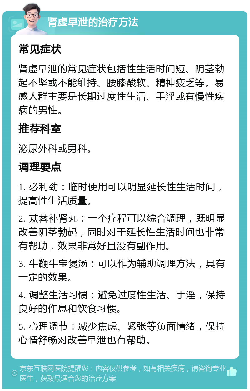 肾虚早泄的治疗方法 常见症状 肾虚早泄的常见症状包括性生活时间短、阴茎勃起不坚或不能维持、腰膝酸软、精神疲乏等。易感人群主要是长期过度性生活、手淫或有慢性疾病的男性。 推荐科室 泌尿外科或男科。 调理要点 1. 必利劲：临时使用可以明显延长性生活时间，提高性生活质量。 2. 苁蓉补肾丸：一个疗程可以综合调理，既明显改善阴茎勃起，同时对于延长性生活时间也非常有帮助，效果非常好且没有副作用。 3. 牛鞭牛宝煲汤：可以作为辅助调理方法，具有一定的效果。 4. 调整生活习惯：避免过度性生活、手淫，保持良好的作息和饮食习惯。 5. 心理调节：减少焦虑、紧张等负面情绪，保持心情舒畅对改善早泄也有帮助。