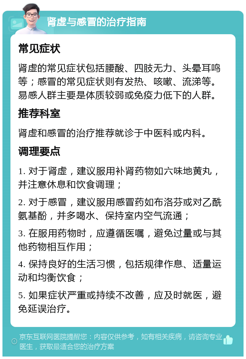 肾虚与感冒的治疗指南 常见症状 肾虚的常见症状包括腰酸、四肢无力、头晕耳鸣等；感冒的常见症状则有发热、咳嗽、流涕等。易感人群主要是体质较弱或免疫力低下的人群。 推荐科室 肾虚和感冒的治疗推荐就诊于中医科或内科。 调理要点 1. 对于肾虚，建议服用补肾药物如六味地黄丸，并注意休息和饮食调理； 2. 对于感冒，建议服用感冒药如布洛芬或对乙酰氨基酚，并多喝水、保持室内空气流通； 3. 在服用药物时，应遵循医嘱，避免过量或与其他药物相互作用； 4. 保持良好的生活习惯，包括规律作息、适量运动和均衡饮食； 5. 如果症状严重或持续不改善，应及时就医，避免延误治疗。