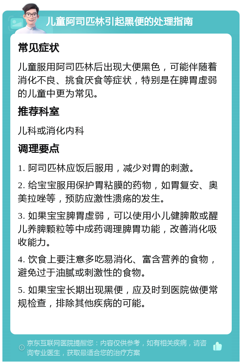 儿童阿司匹林引起黑便的处理指南 常见症状 儿童服用阿司匹林后出现大便黑色，可能伴随着消化不良、挑食厌食等症状，特别是在脾胃虚弱的儿童中更为常见。 推荐科室 儿科或消化内科 调理要点 1. 阿司匹林应饭后服用，减少对胃的刺激。 2. 给宝宝服用保护胃粘膜的药物，如胃复安、奥美拉唑等，预防应激性溃疡的发生。 3. 如果宝宝脾胃虚弱，可以使用小儿健脾散或醒儿养脾颗粒等中成药调理脾胃功能，改善消化吸收能力。 4. 饮食上要注意多吃易消化、富含营养的食物，避免过于油腻或刺激性的食物。 5. 如果宝宝长期出现黑便，应及时到医院做便常规检查，排除其他疾病的可能。