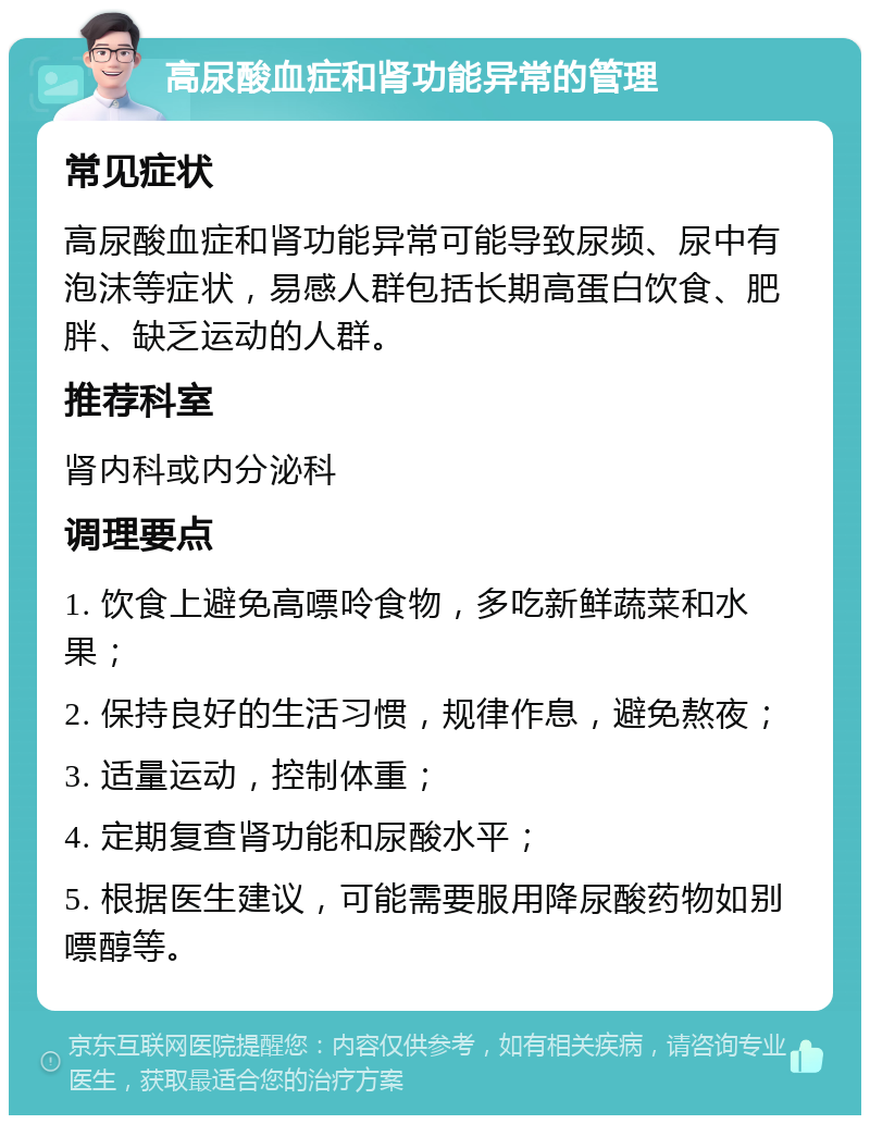 高尿酸血症和肾功能异常的管理 常见症状 高尿酸血症和肾功能异常可能导致尿频、尿中有泡沫等症状，易感人群包括长期高蛋白饮食、肥胖、缺乏运动的人群。 推荐科室 肾内科或内分泌科 调理要点 1. 饮食上避免高嘌呤食物，多吃新鲜蔬菜和水果； 2. 保持良好的生活习惯，规律作息，避免熬夜； 3. 适量运动，控制体重； 4. 定期复查肾功能和尿酸水平； 5. 根据医生建议，可能需要服用降尿酸药物如别嘌醇等。