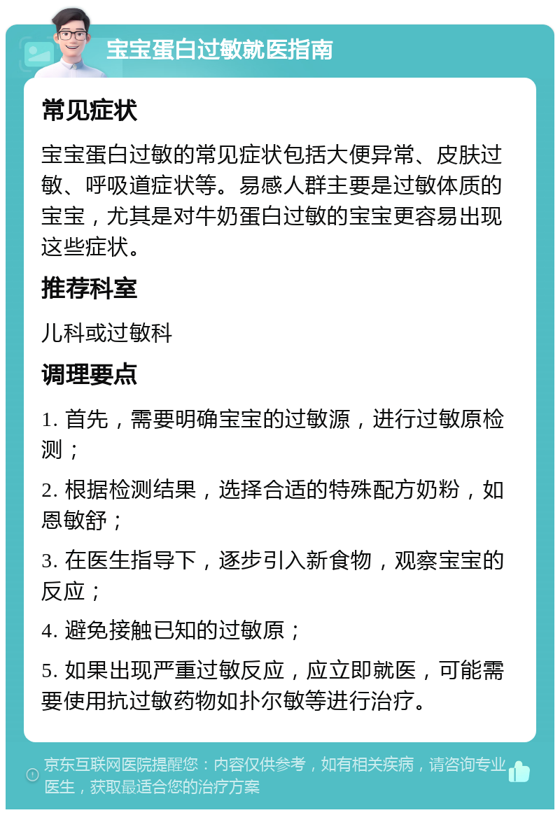 宝宝蛋白过敏就医指南 常见症状 宝宝蛋白过敏的常见症状包括大便异常、皮肤过敏、呼吸道症状等。易感人群主要是过敏体质的宝宝，尤其是对牛奶蛋白过敏的宝宝更容易出现这些症状。 推荐科室 儿科或过敏科 调理要点 1. 首先，需要明确宝宝的过敏源，进行过敏原检测； 2. 根据检测结果，选择合适的特殊配方奶粉，如恩敏舒； 3. 在医生指导下，逐步引入新食物，观察宝宝的反应； 4. 避免接触已知的过敏原； 5. 如果出现严重过敏反应，应立即就医，可能需要使用抗过敏药物如扑尔敏等进行治疗。