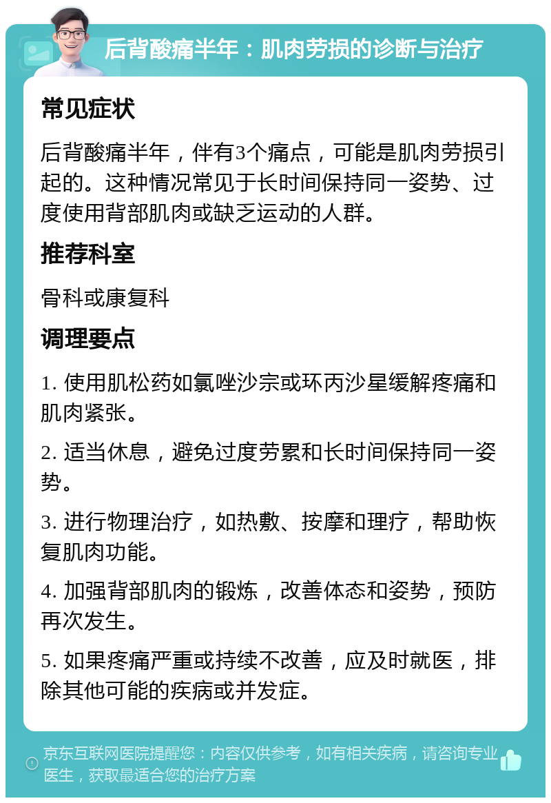 后背酸痛半年：肌肉劳损的诊断与治疗 常见症状 后背酸痛半年，伴有3个痛点，可能是肌肉劳损引起的。这种情况常见于长时间保持同一姿势、过度使用背部肌肉或缺乏运动的人群。 推荐科室 骨科或康复科 调理要点 1. 使用肌松药如氯唑沙宗或环丙沙星缓解疼痛和肌肉紧张。 2. 适当休息，避免过度劳累和长时间保持同一姿势。 3. 进行物理治疗，如热敷、按摩和理疗，帮助恢复肌肉功能。 4. 加强背部肌肉的锻炼，改善体态和姿势，预防再次发生。 5. 如果疼痛严重或持续不改善，应及时就医，排除其他可能的疾病或并发症。