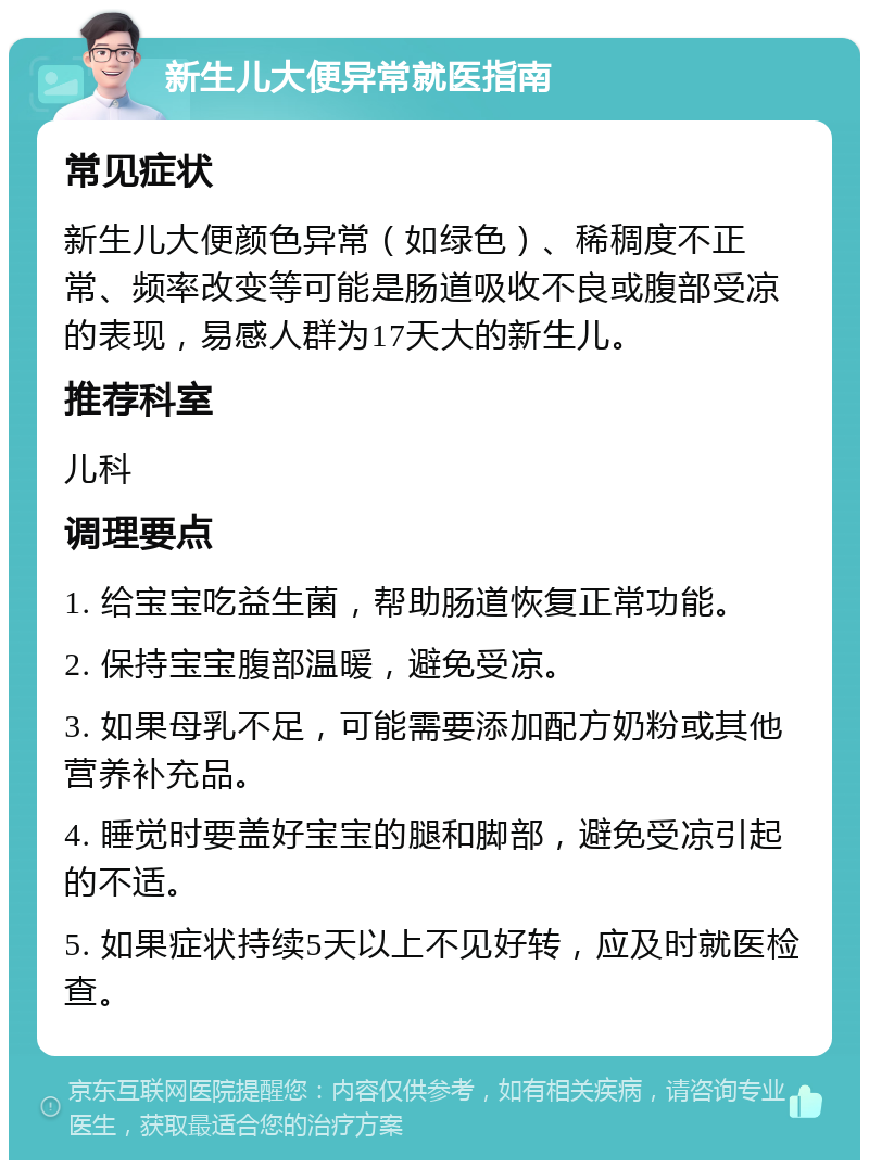 新生儿大便异常就医指南 常见症状 新生儿大便颜色异常（如绿色）、稀稠度不正常、频率改变等可能是肠道吸收不良或腹部受凉的表现，易感人群为17天大的新生儿。 推荐科室 儿科 调理要点 1. 给宝宝吃益生菌，帮助肠道恢复正常功能。 2. 保持宝宝腹部温暖，避免受凉。 3. 如果母乳不足，可能需要添加配方奶粉或其他营养补充品。 4. 睡觉时要盖好宝宝的腿和脚部，避免受凉引起的不适。 5. 如果症状持续5天以上不见好转，应及时就医检查。