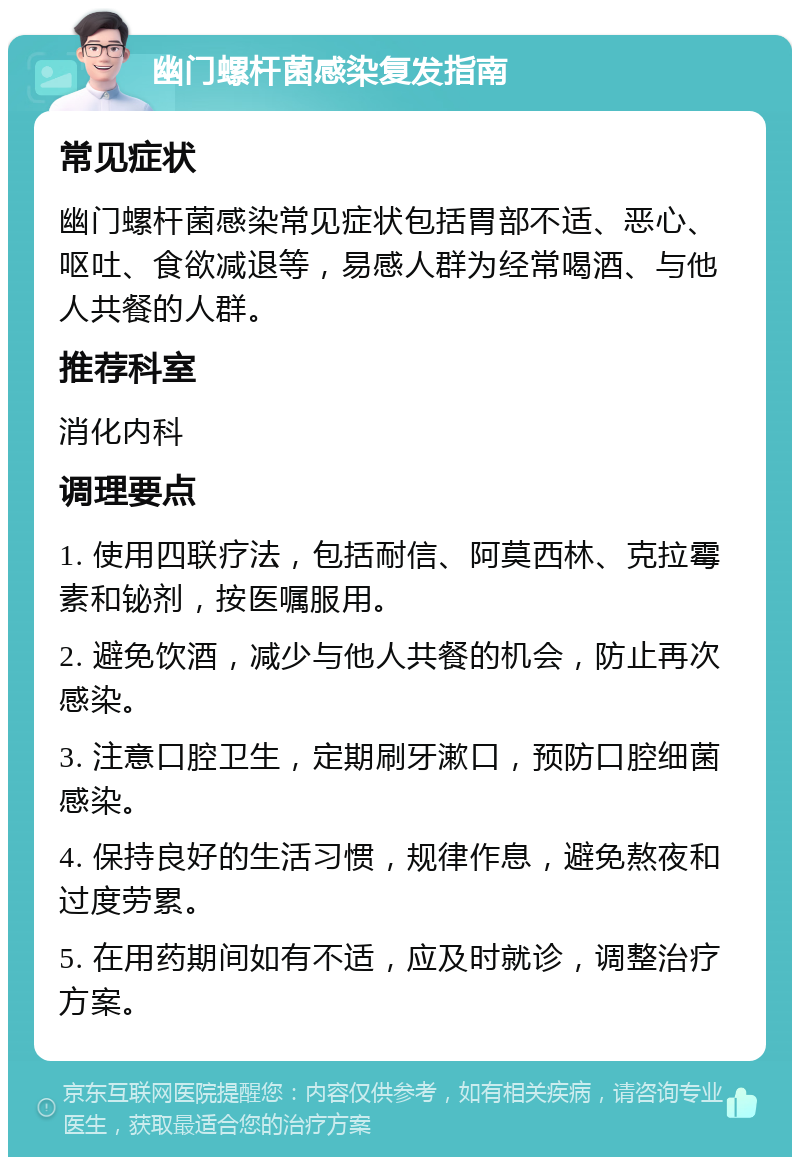 幽门螺杆菌感染复发指南 常见症状 幽门螺杆菌感染常见症状包括胃部不适、恶心、呕吐、食欲减退等，易感人群为经常喝酒、与他人共餐的人群。 推荐科室 消化内科 调理要点 1. 使用四联疗法，包括耐信、阿莫西林、克拉霉素和铋剂，按医嘱服用。 2. 避免饮酒，减少与他人共餐的机会，防止再次感染。 3. 注意口腔卫生，定期刷牙漱口，预防口腔细菌感染。 4. 保持良好的生活习惯，规律作息，避免熬夜和过度劳累。 5. 在用药期间如有不适，应及时就诊，调整治疗方案。