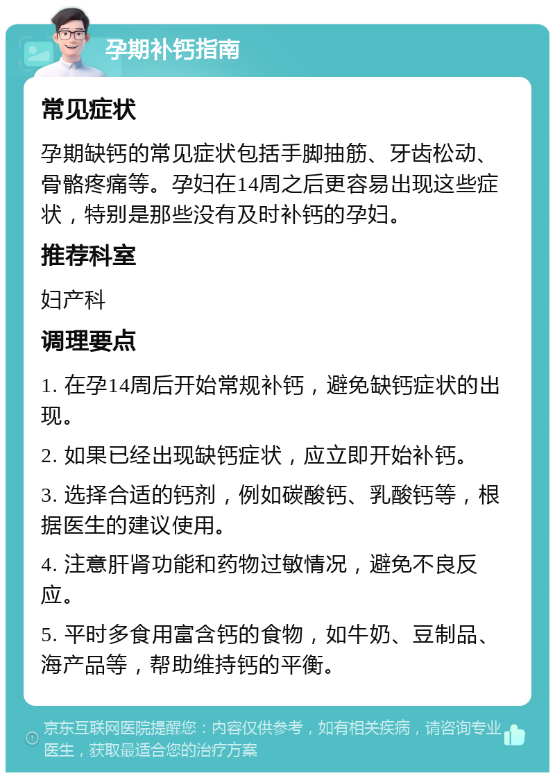 孕期补钙指南 常见症状 孕期缺钙的常见症状包括手脚抽筋、牙齿松动、骨骼疼痛等。孕妇在14周之后更容易出现这些症状，特别是那些没有及时补钙的孕妇。 推荐科室 妇产科 调理要点 1. 在孕14周后开始常规补钙，避免缺钙症状的出现。 2. 如果已经出现缺钙症状，应立即开始补钙。 3. 选择合适的钙剂，例如碳酸钙、乳酸钙等，根据医生的建议使用。 4. 注意肝肾功能和药物过敏情况，避免不良反应。 5. 平时多食用富含钙的食物，如牛奶、豆制品、海产品等，帮助维持钙的平衡。