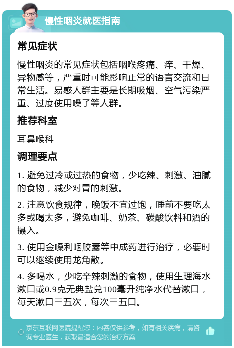 慢性咽炎就医指南 常见症状 慢性咽炎的常见症状包括咽喉疼痛、痒、干燥、异物感等，严重时可能影响正常的语言交流和日常生活。易感人群主要是长期吸烟、空气污染严重、过度使用嗓子等人群。 推荐科室 耳鼻喉科 调理要点 1. 避免过冷或过热的食物，少吃辣、刺激、油腻的食物，减少对胃的刺激。 2. 注意饮食规律，晚饭不宜过饱，睡前不要吃太多或喝太多，避免咖啡、奶茶、碳酸饮料和酒的摄入。 3. 使用金嗓利咽胶囊等中成药进行治疗，必要时可以继续使用龙角散。 4. 多喝水，少吃辛辣刺激的食物，使用生理海水漱口或0.9克无典盐兑100毫升纯净水代替漱口，每天漱口三五次，每次三五口。