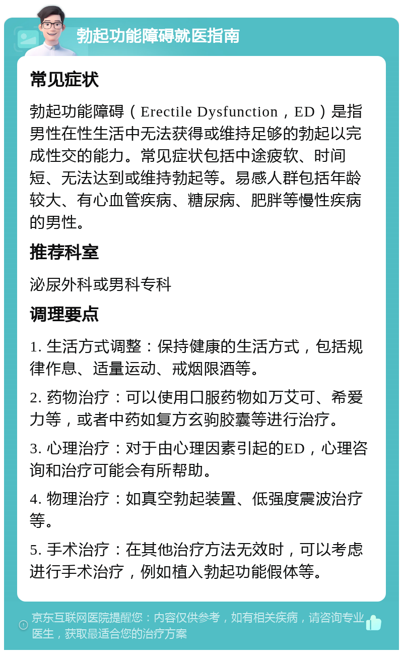 勃起功能障碍就医指南 常见症状 勃起功能障碍（Erectile Dysfunction，ED）是指男性在性生活中无法获得或维持足够的勃起以完成性交的能力。常见症状包括中途疲软、时间短、无法达到或维持勃起等。易感人群包括年龄较大、有心血管疾病、糖尿病、肥胖等慢性疾病的男性。 推荐科室 泌尿外科或男科专科 调理要点 1. 生活方式调整：保持健康的生活方式，包括规律作息、适量运动、戒烟限酒等。 2. 药物治疗：可以使用口服药物如万艾可、希爱力等，或者中药如复方玄驹胶囊等进行治疗。 3. 心理治疗：对于由心理因素引起的ED，心理咨询和治疗可能会有所帮助。 4. 物理治疗：如真空勃起装置、低强度震波治疗等。 5. 手术治疗：在其他治疗方法无效时，可以考虑进行手术治疗，例如植入勃起功能假体等。