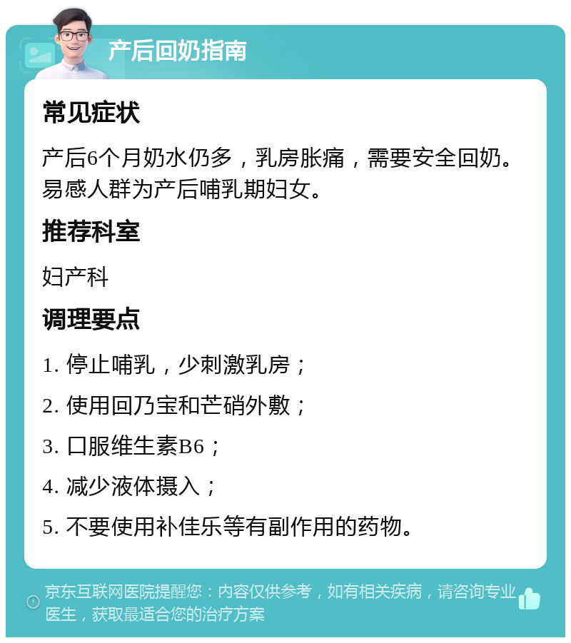 产后回奶指南 常见症状 产后6个月奶水仍多，乳房胀痛，需要安全回奶。易感人群为产后哺乳期妇女。 推荐科室 妇产科 调理要点 1. 停止哺乳，少刺激乳房； 2. 使用回乃宝和芒硝外敷； 3. 口服维生素B6； 4. 减少液体摄入； 5. 不要使用补佳乐等有副作用的药物。