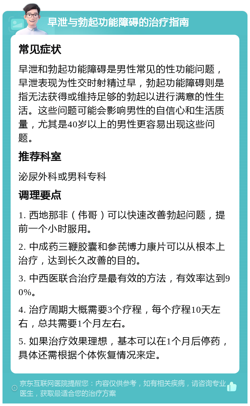 早泄与勃起功能障碍的治疗指南 常见症状 早泄和勃起功能障碍是男性常见的性功能问题，早泄表现为性交时射精过早，勃起功能障碍则是指无法获得或维持足够的勃起以进行满意的性生活。这些问题可能会影响男性的自信心和生活质量，尤其是40岁以上的男性更容易出现这些问题。 推荐科室 泌尿外科或男科专科 调理要点 1. 西地那非（伟哥）可以快速改善勃起问题，提前一个小时服用。 2. 中成药三鞭胶囊和参芪博力康片可以从根本上治疗，达到长久改善的目的。 3. 中西医联合治疗是最有效的方法，有效率达到90%。 4. 治疗周期大概需要3个疗程，每个疗程10天左右，总共需要1个月左右。 5. 如果治疗效果理想，基本可以在1个月后停药，具体还需根据个体恢复情况来定。