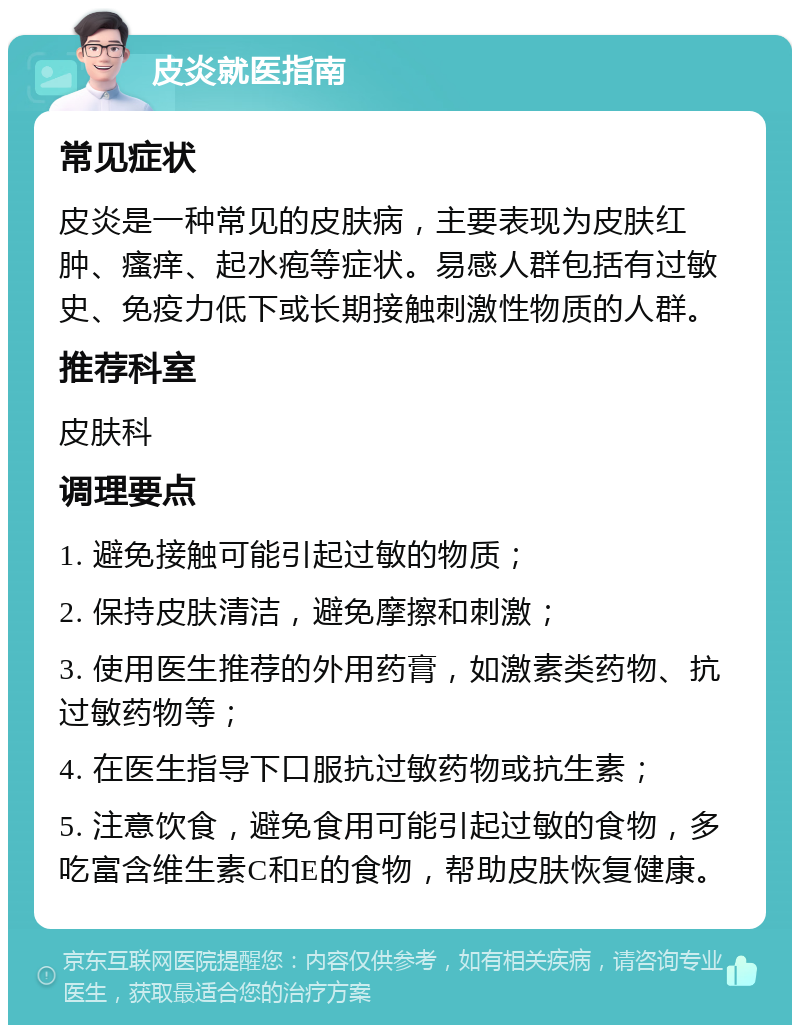 皮炎就医指南 常见症状 皮炎是一种常见的皮肤病，主要表现为皮肤红肿、瘙痒、起水疱等症状。易感人群包括有过敏史、免疫力低下或长期接触刺激性物质的人群。 推荐科室 皮肤科 调理要点 1. 避免接触可能引起过敏的物质； 2. 保持皮肤清洁，避免摩擦和刺激； 3. 使用医生推荐的外用药膏，如激素类药物、抗过敏药物等； 4. 在医生指导下口服抗过敏药物或抗生素； 5. 注意饮食，避免食用可能引起过敏的食物，多吃富含维生素C和E的食物，帮助皮肤恢复健康。