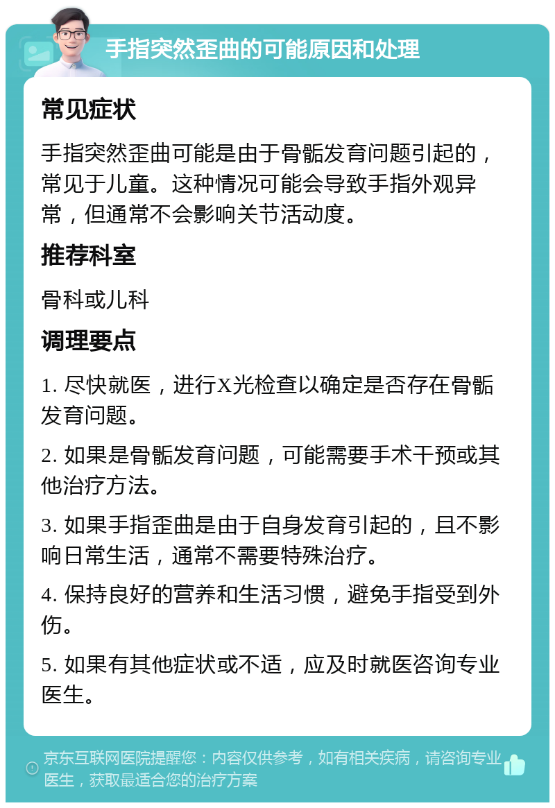 手指突然歪曲的可能原因和处理 常见症状 手指突然歪曲可能是由于骨骺发育问题引起的，常见于儿童。这种情况可能会导致手指外观异常，但通常不会影响关节活动度。 推荐科室 骨科或儿科 调理要点 1. 尽快就医，进行X光检查以确定是否存在骨骺发育问题。 2. 如果是骨骺发育问题，可能需要手术干预或其他治疗方法。 3. 如果手指歪曲是由于自身发育引起的，且不影响日常生活，通常不需要特殊治疗。 4. 保持良好的营养和生活习惯，避免手指受到外伤。 5. 如果有其他症状或不适，应及时就医咨询专业医生。