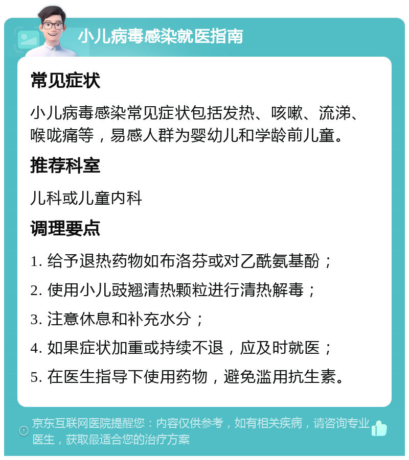 小儿病毒感染就医指南 常见症状 小儿病毒感染常见症状包括发热、咳嗽、流涕、喉咙痛等，易感人群为婴幼儿和学龄前儿童。 推荐科室 儿科或儿童内科 调理要点 1. 给予退热药物如布洛芬或对乙酰氨基酚； 2. 使用小儿豉翘清热颗粒进行清热解毒； 3. 注意休息和补充水分； 4. 如果症状加重或持续不退，应及时就医； 5. 在医生指导下使用药物，避免滥用抗生素。