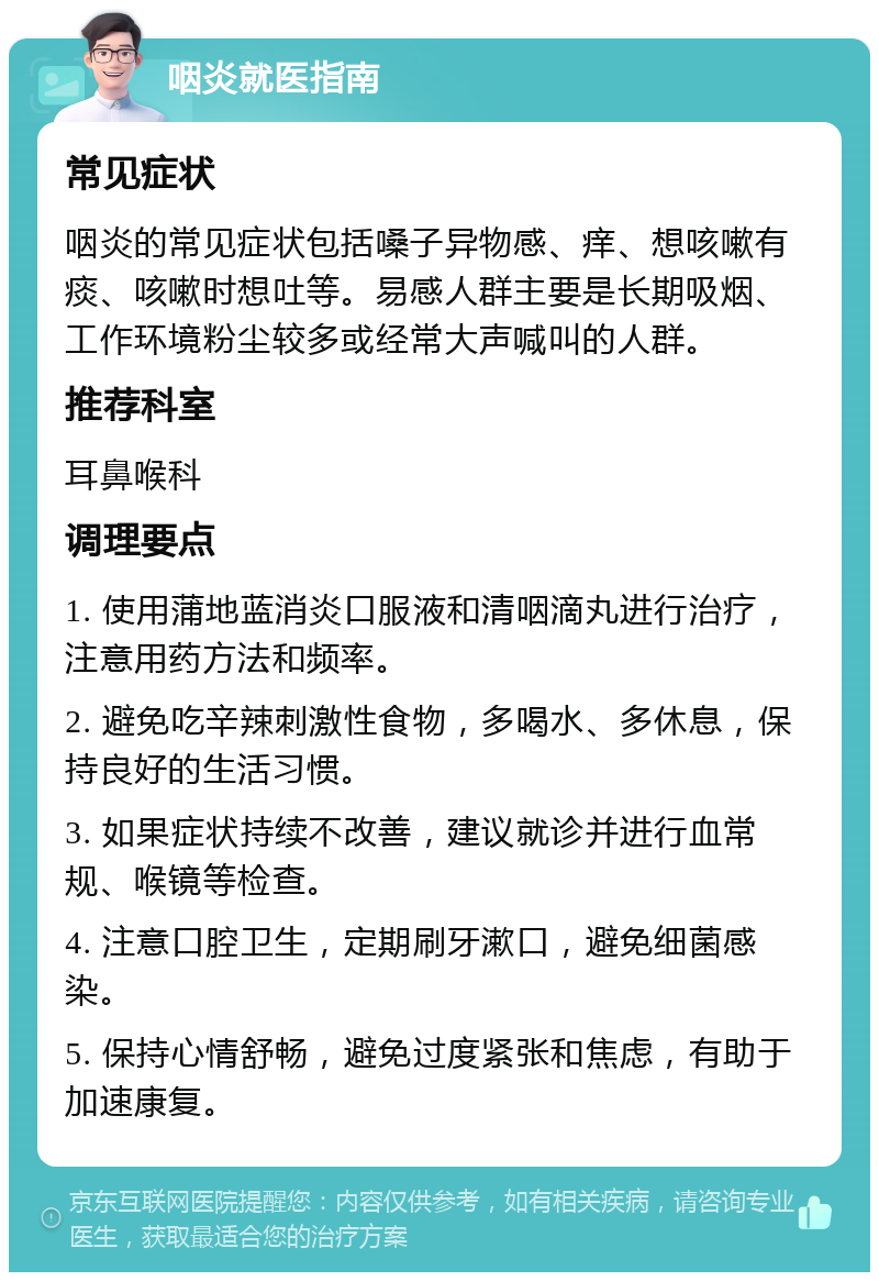 咽炎就医指南 常见症状 咽炎的常见症状包括嗓子异物感、痒、想咳嗽有痰、咳嗽时想吐等。易感人群主要是长期吸烟、工作环境粉尘较多或经常大声喊叫的人群。 推荐科室 耳鼻喉科 调理要点 1. 使用蒲地蓝消炎口服液和清咽滴丸进行治疗，注意用药方法和频率。 2. 避免吃辛辣刺激性食物，多喝水、多休息，保持良好的生活习惯。 3. 如果症状持续不改善，建议就诊并进行血常规、喉镜等检查。 4. 注意口腔卫生，定期刷牙漱口，避免细菌感染。 5. 保持心情舒畅，避免过度紧张和焦虑，有助于加速康复。