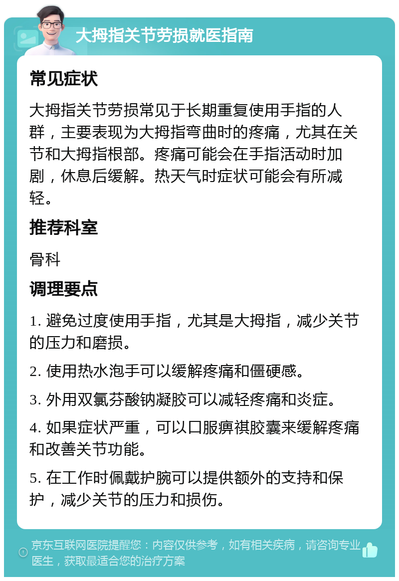 大拇指关节劳损就医指南 常见症状 大拇指关节劳损常见于长期重复使用手指的人群，主要表现为大拇指弯曲时的疼痛，尤其在关节和大拇指根部。疼痛可能会在手指活动时加剧，休息后缓解。热天气时症状可能会有所减轻。 推荐科室 骨科 调理要点 1. 避免过度使用手指，尤其是大拇指，减少关节的压力和磨损。 2. 使用热水泡手可以缓解疼痛和僵硬感。 3. 外用双氯芬酸钠凝胶可以减轻疼痛和炎症。 4. 如果症状严重，可以口服痹祺胶囊来缓解疼痛和改善关节功能。 5. 在工作时佩戴护腕可以提供额外的支持和保护，减少关节的压力和损伤。