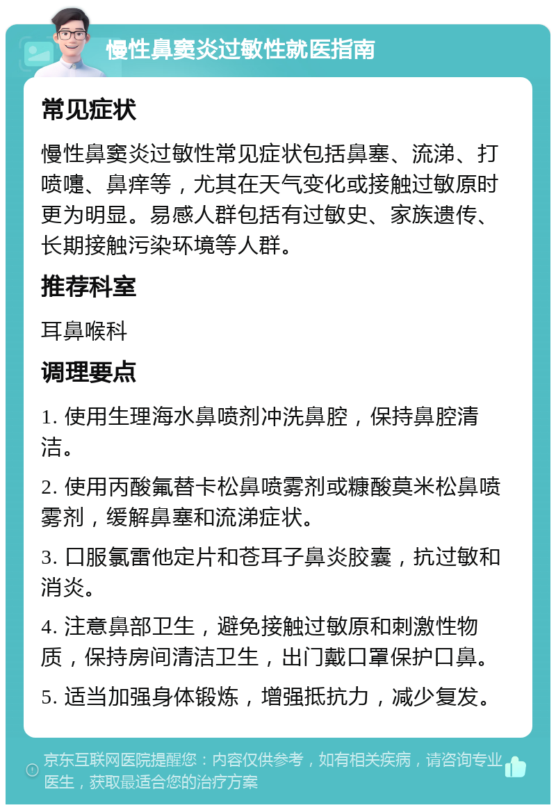 慢性鼻窦炎过敏性就医指南 常见症状 慢性鼻窦炎过敏性常见症状包括鼻塞、流涕、打喷嚏、鼻痒等，尤其在天气变化或接触过敏原时更为明显。易感人群包括有过敏史、家族遗传、长期接触污染环境等人群。 推荐科室 耳鼻喉科 调理要点 1. 使用生理海水鼻喷剂冲洗鼻腔，保持鼻腔清洁。 2. 使用丙酸氟替卡松鼻喷雾剂或糠酸莫米松鼻喷雾剂，缓解鼻塞和流涕症状。 3. 口服氯雷他定片和苍耳子鼻炎胶囊，抗过敏和消炎。 4. 注意鼻部卫生，避免接触过敏原和刺激性物质，保持房间清洁卫生，出门戴口罩保护口鼻。 5. 适当加强身体锻炼，增强抵抗力，减少复发。