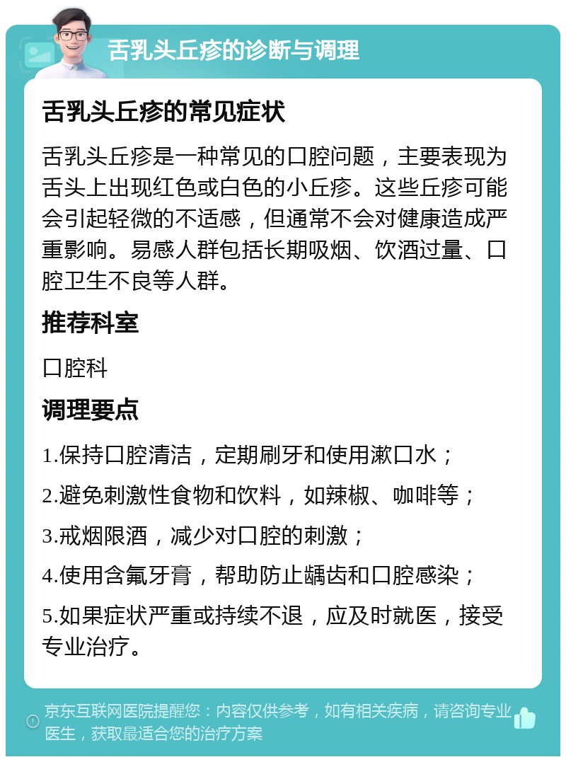 舌乳头丘疹的诊断与调理 舌乳头丘疹的常见症状 舌乳头丘疹是一种常见的口腔问题，主要表现为舌头上出现红色或白色的小丘疹。这些丘疹可能会引起轻微的不适感，但通常不会对健康造成严重影响。易感人群包括长期吸烟、饮酒过量、口腔卫生不良等人群。 推荐科室 口腔科 调理要点 1.保持口腔清洁，定期刷牙和使用漱口水； 2.避免刺激性食物和饮料，如辣椒、咖啡等； 3.戒烟限酒，减少对口腔的刺激； 4.使用含氟牙膏，帮助防止龋齿和口腔感染； 5.如果症状严重或持续不退，应及时就医，接受专业治疗。