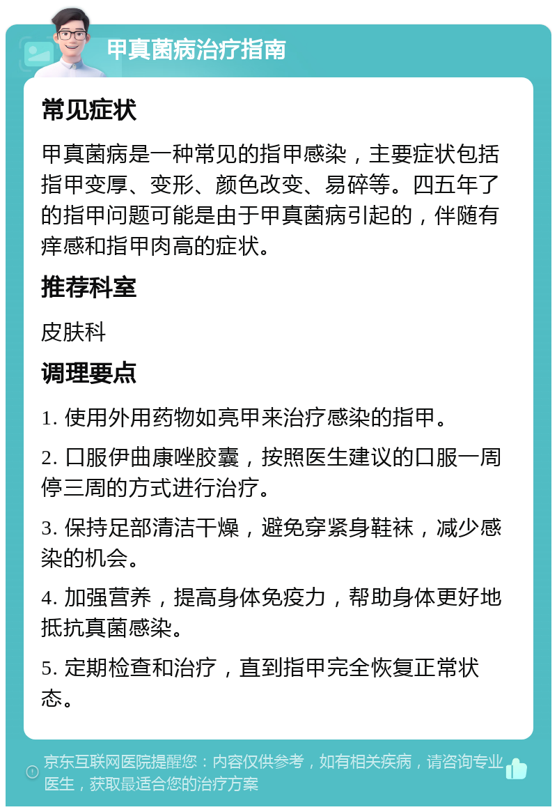 甲真菌病治疗指南 常见症状 甲真菌病是一种常见的指甲感染，主要症状包括指甲变厚、变形、颜色改变、易碎等。四五年了的指甲问题可能是由于甲真菌病引起的，伴随有痒感和指甲肉高的症状。 推荐科室 皮肤科 调理要点 1. 使用外用药物如亮甲来治疗感染的指甲。 2. 口服伊曲康唑胶囊，按照医生建议的口服一周停三周的方式进行治疗。 3. 保持足部清洁干燥，避免穿紧身鞋袜，减少感染的机会。 4. 加强营养，提高身体免疫力，帮助身体更好地抵抗真菌感染。 5. 定期检查和治疗，直到指甲完全恢复正常状态。