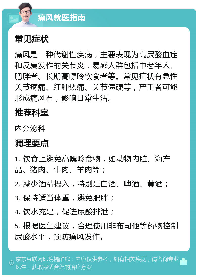 痛风就医指南 常见症状 痛风是一种代谢性疾病，主要表现为高尿酸血症和反复发作的关节炎，易感人群包括中老年人、肥胖者、长期高嘌呤饮食者等。常见症状有急性关节疼痛、红肿热痛、关节僵硬等，严重者可能形成痛风石，影响日常生活。 推荐科室 内分泌科 调理要点 1. 饮食上避免高嘌呤食物，如动物内脏、海产品、猪肉、牛肉、羊肉等； 2. 减少酒精摄入，特别是白酒、啤酒、黄酒； 3. 保持适当体重，避免肥胖； 4. 饮水充足，促进尿酸排泄； 5. 根据医生建议，合理使用非布司他等药物控制尿酸水平，预防痛风发作。