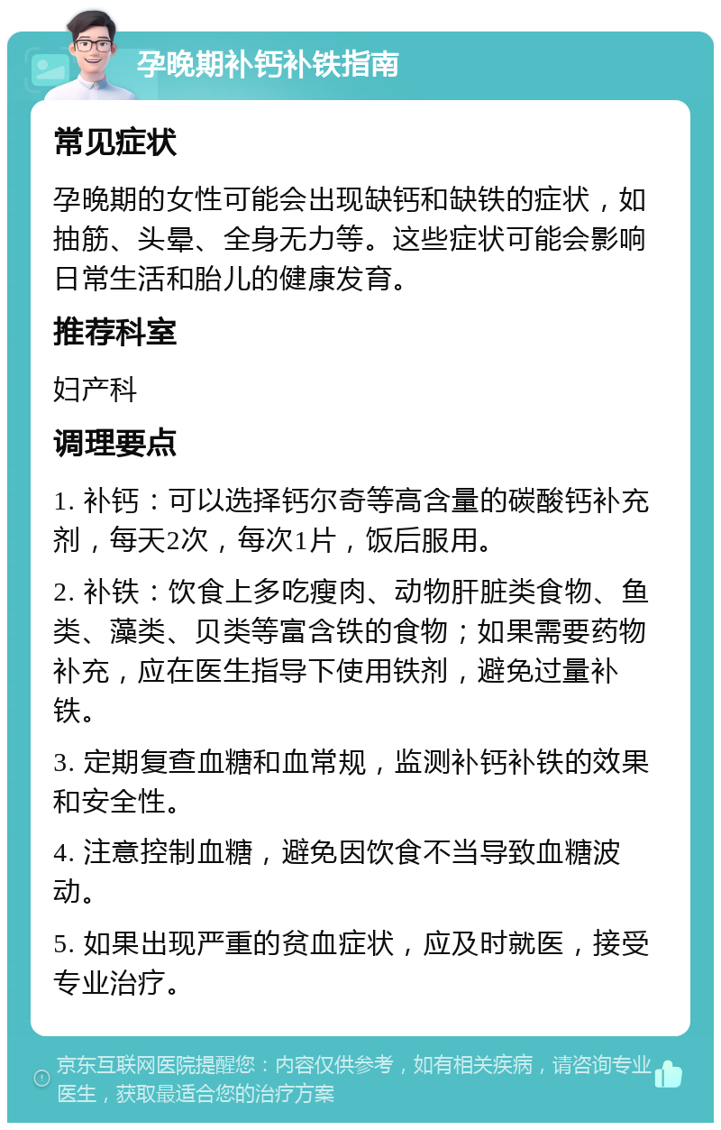 孕晚期补钙补铁指南 常见症状 孕晚期的女性可能会出现缺钙和缺铁的症状，如抽筋、头晕、全身无力等。这些症状可能会影响日常生活和胎儿的健康发育。 推荐科室 妇产科 调理要点 1. 补钙：可以选择钙尔奇等高含量的碳酸钙补充剂，每天2次，每次1片，饭后服用。 2. 补铁：饮食上多吃瘦肉、动物肝脏类食物、鱼类、藻类、贝类等富含铁的食物；如果需要药物补充，应在医生指导下使用铁剂，避免过量补铁。 3. 定期复查血糖和血常规，监测补钙补铁的效果和安全性。 4. 注意控制血糖，避免因饮食不当导致血糖波动。 5. 如果出现严重的贫血症状，应及时就医，接受专业治疗。