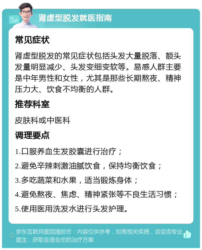 肾虚型脱发就医指南 常见症状 肾虚型脱发的常见症状包括头发大量脱落、额头发量明显减少、头发变细变软等。易感人群主要是中年男性和女性，尤其是那些长期熬夜、精神压力大、饮食不均衡的人群。 推荐科室 皮肤科或中医科 调理要点 1.口服养血生发胶囊进行治疗； 2.避免辛辣刺激油腻饮食，保持均衡饮食； 3.多吃蔬菜和水果，适当锻炼身体； 4.避免熬夜、焦虑、精神紧张等不良生活习惯； 5.使用医用洗发水进行头发护理。