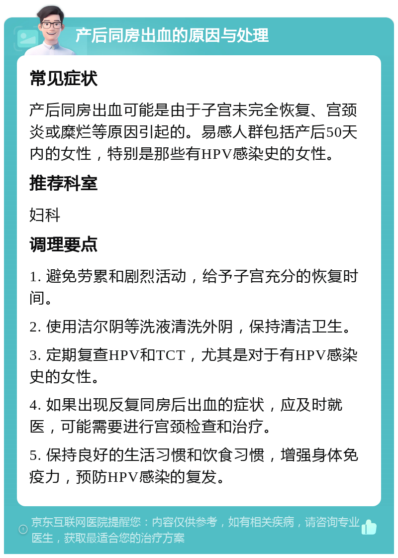 产后同房出血的原因与处理 常见症状 产后同房出血可能是由于子宫未完全恢复、宫颈炎或糜烂等原因引起的。易感人群包括产后50天内的女性，特别是那些有HPV感染史的女性。 推荐科室 妇科 调理要点 1. 避免劳累和剧烈活动，给予子宫充分的恢复时间。 2. 使用洁尔阴等洗液清洗外阴，保持清洁卫生。 3. 定期复查HPV和TCT，尤其是对于有HPV感染史的女性。 4. 如果出现反复同房后出血的症状，应及时就医，可能需要进行宫颈检查和治疗。 5. 保持良好的生活习惯和饮食习惯，增强身体免疫力，预防HPV感染的复发。