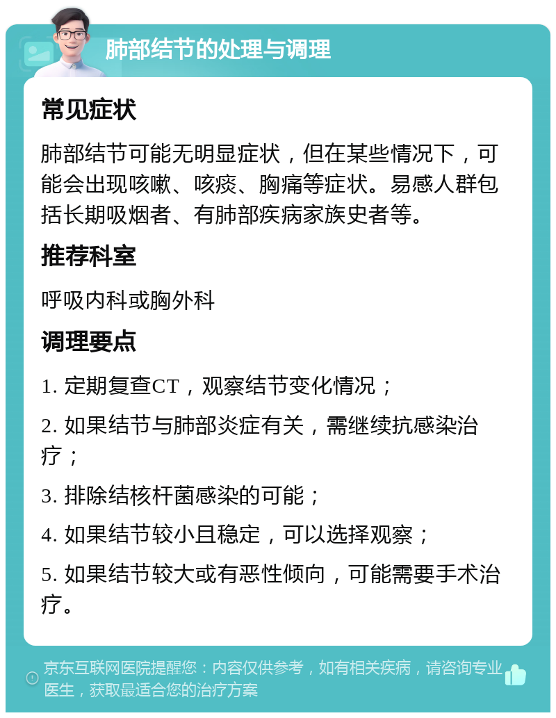 肺部结节的处理与调理 常见症状 肺部结节可能无明显症状，但在某些情况下，可能会出现咳嗽、咳痰、胸痛等症状。易感人群包括长期吸烟者、有肺部疾病家族史者等。 推荐科室 呼吸内科或胸外科 调理要点 1. 定期复查CT，观察结节变化情况； 2. 如果结节与肺部炎症有关，需继续抗感染治疗； 3. 排除结核杆菌感染的可能； 4. 如果结节较小且稳定，可以选择观察； 5. 如果结节较大或有恶性倾向，可能需要手术治疗。