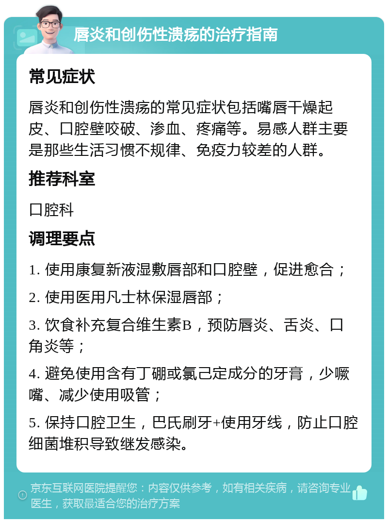 唇炎和创伤性溃疡的治疗指南 常见症状 唇炎和创伤性溃疡的常见症状包括嘴唇干燥起皮、口腔壁咬破、渗血、疼痛等。易感人群主要是那些生活习惯不规律、免疫力较差的人群。 推荐科室 口腔科 调理要点 1. 使用康复新液湿敷唇部和口腔壁，促进愈合； 2. 使用医用凡士林保湿唇部； 3. 饮食补充复合维生素B，预防唇炎、舌炎、口角炎等； 4. 避免使用含有丁硼或氯己定成分的牙膏，少噘嘴、减少使用吸管； 5. 保持口腔卫生，巴氏刷牙+使用牙线，防止口腔细菌堆积导致继发感染。