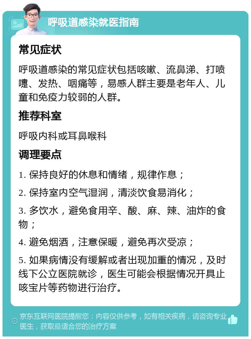 呼吸道感染就医指南 常见症状 呼吸道感染的常见症状包括咳嗽、流鼻涕、打喷嚏、发热、咽痛等，易感人群主要是老年人、儿童和免疫力较弱的人群。 推荐科室 呼吸内科或耳鼻喉科 调理要点 1. 保持良好的休息和情绪，规律作息； 2. 保持室内空气湿润，清淡饮食易消化； 3. 多饮水，避免食用辛、酸、麻、辣、油炸的食物； 4. 避免烟酒，注意保暖，避免再次受凉； 5. 如果病情没有缓解或者出现加重的情况，及时线下公立医院就诊，医生可能会根据情况开具止咳宝片等药物进行治疗。