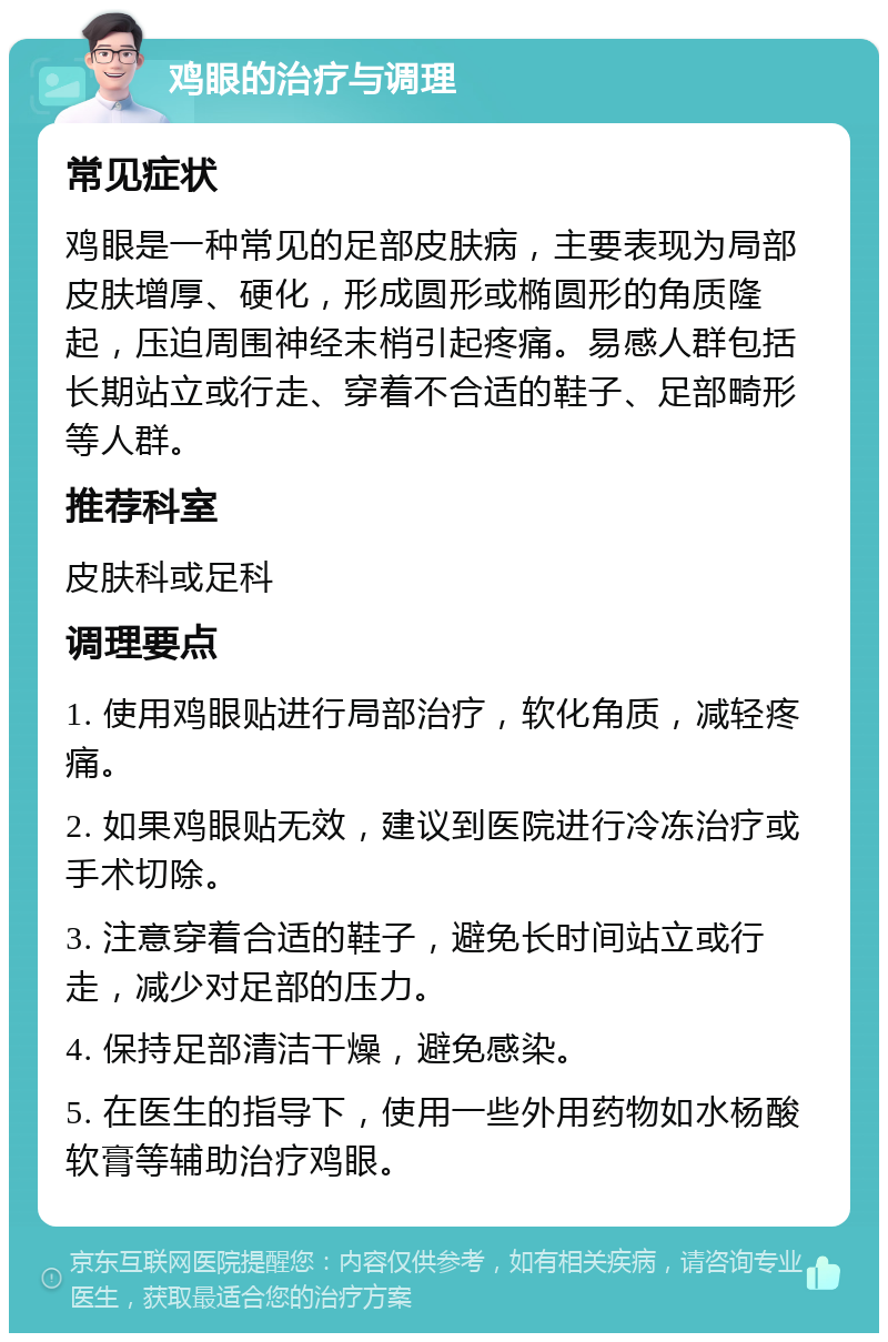 鸡眼的治疗与调理 常见症状 鸡眼是一种常见的足部皮肤病，主要表现为局部皮肤增厚、硬化，形成圆形或椭圆形的角质隆起，压迫周围神经末梢引起疼痛。易感人群包括长期站立或行走、穿着不合适的鞋子、足部畸形等人群。 推荐科室 皮肤科或足科 调理要点 1. 使用鸡眼贴进行局部治疗，软化角质，减轻疼痛。 2. 如果鸡眼贴无效，建议到医院进行冷冻治疗或手术切除。 3. 注意穿着合适的鞋子，避免长时间站立或行走，减少对足部的压力。 4. 保持足部清洁干燥，避免感染。 5. 在医生的指导下，使用一些外用药物如水杨酸软膏等辅助治疗鸡眼。