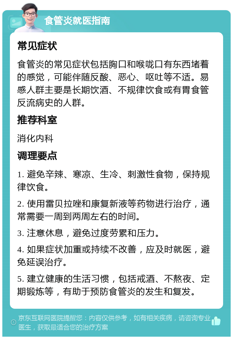 食管炎就医指南 常见症状 食管炎的常见症状包括胸口和喉咙口有东西堵着的感觉，可能伴随反酸、恶心、呕吐等不适。易感人群主要是长期饮酒、不规律饮食或有胃食管反流病史的人群。 推荐科室 消化内科 调理要点 1. 避免辛辣、寒凉、生冷、刺激性食物，保持规律饮食。 2. 使用雷贝拉唑和康复新液等药物进行治疗，通常需要一周到两周左右的时间。 3. 注意休息，避免过度劳累和压力。 4. 如果症状加重或持续不改善，应及时就医，避免延误治疗。 5. 建立健康的生活习惯，包括戒酒、不熬夜、定期锻炼等，有助于预防食管炎的发生和复发。